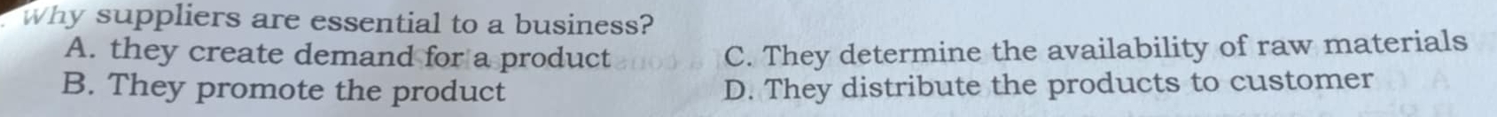 Why suppliers are essential to a business?
A. they create demand for a product C. They determine the availability of raw materials
B. They promote the product D. They distribute the products to customer