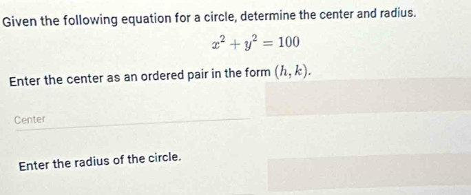 Given the following equation for a circle, determine the center and radius.
x^2+y^2=100
Enter the center as an ordered pair in the form (h,k). 
Center 
Enter the radius of the circle.