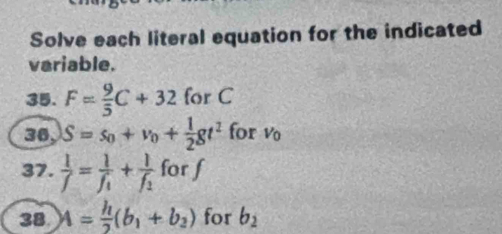 Solve each literal equation for the indicated 
variable. 
35. F= 9/5 C+32 for C
36, S=s_0+v_0+ 1/2 gt^2 for V_0
37.  1/f =frac 1f_1+frac 1f_2 for f
38. A= h/2 (b_1+b_2) for b_2