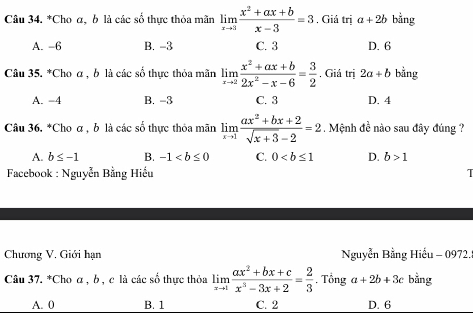 Cho α, b là các số thực thỏa mãn limlimits _xto 3 (x^2+ax+b)/x-3 =3. Giá trị a+2b bằng
A. -6 B. -3 C. 3 D. 6
Câu 35. *Cho α , b là các số thực thỏa mãn limlimits _xto 2 (x^2+ax+b)/2x^2-x-6 = 3/2 . Giá trị 2a+b bằng
A. -4 B. -3 C. 3 D. 4
Câu 36. *Cho α , b là các số thực thỏa mãn limlimits _xto 1 (ax^2+bx+2)/sqrt(x+3)-2 =2. Mệnh đề nào sau đây đúng ?
A. b≤ -1 B. -1 C. 0 D. b>1
Facebook : Nguyễn Bằng Hiếu T
Chương V. Giới hạn Nguyễn Bằng Hiếu - 0972.
Câu 37. *Cho α , b , c là các số thực thỏa limlimits _xto 1 (ax^2+bx+c)/x^3-3x+2 = 2/3 . Tổng a+2b+3c bằng
A. 0 B. 1 C. 2 D. 6