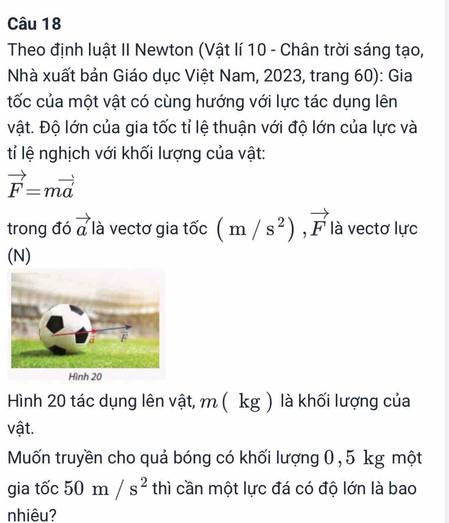 Theo định luật II Newton (Vật lí 10 - Chân trời sáng tạo, 
Nhà xuất bản Giáo dục Việt Nam, 2023, trang 60): Gia 
tốc của một vật có cùng hướng với lực tác dụng lên 
vật. Độ lớn của gia tốc tỉ lệ thuận với độ lớn của lực và 
tỉ lệ nghịch với khối lượng của vật:
vector F=mvector a'
trong đó vector a là vectơ gia tốc (m/s^2), vector F là vectơ lực 
(N) 
Hình 20 tác dụng lên vật, m ( kg ) là khối lượng của 
vật. 
Muốn truyền cho quả bóng có khối lượng 0, 5 kg một 
gia tốc 50m/s^2 thì cần một lực đá có độ lớn là bao 
nhiêu?