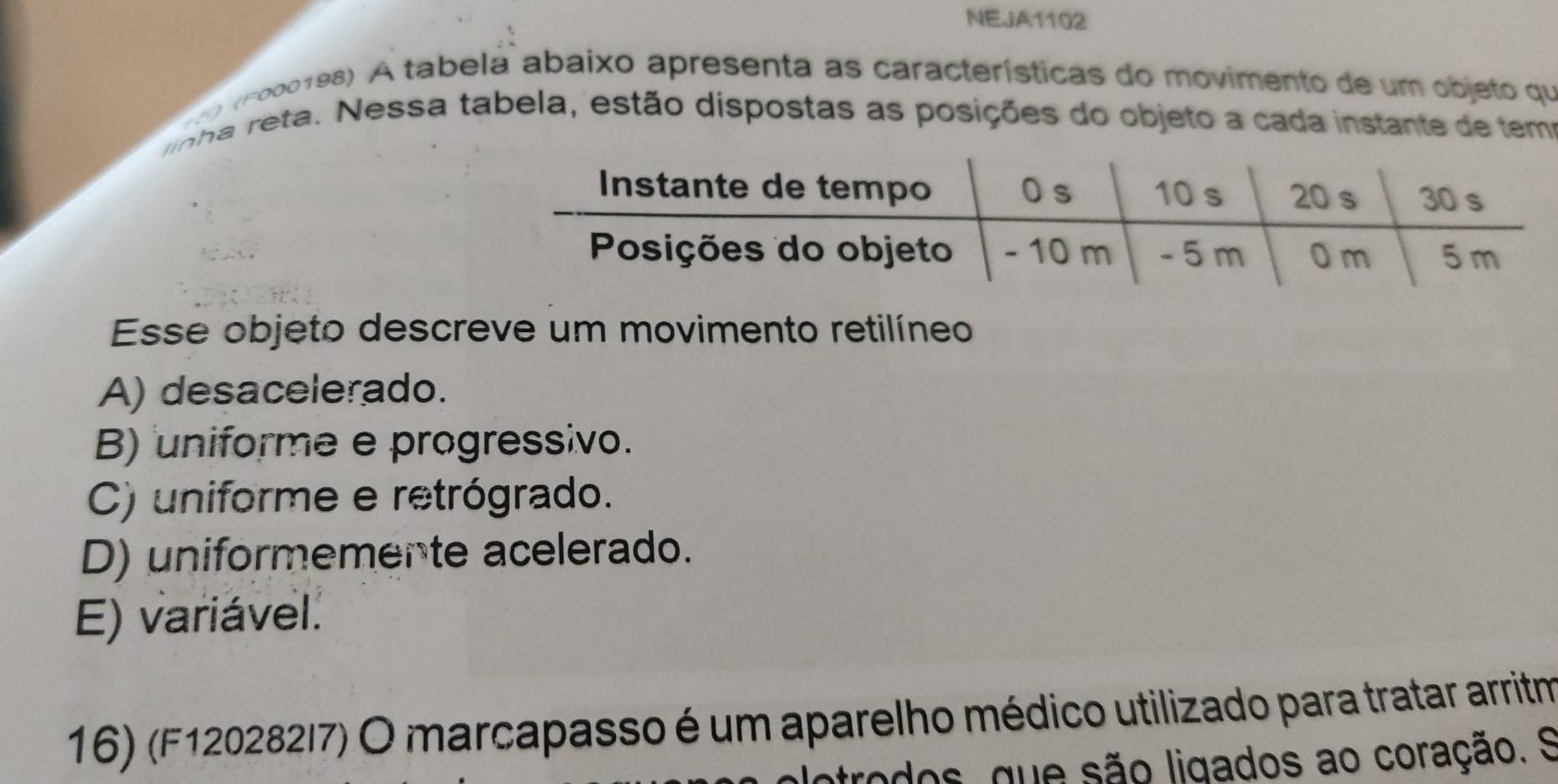 NEJA1102
) (F000198) A tabela abaixo apresenta as características do movimento de um objeto qu
linha reta. Nessa tabela, estão dispostas as posições do objeto a cada instante de temo
Esse objeto descreve um movimento retilíneo
A) desacelerado.
B) uniforme e progressivo.
C) uniforme e retrógrado.
D) uniformemente acelerado.
E) variável.
16) (F120282I7) O marcapasso é um aparelho médico utilizado para tratar arritm
atrodos, que são ligados ao coração. S