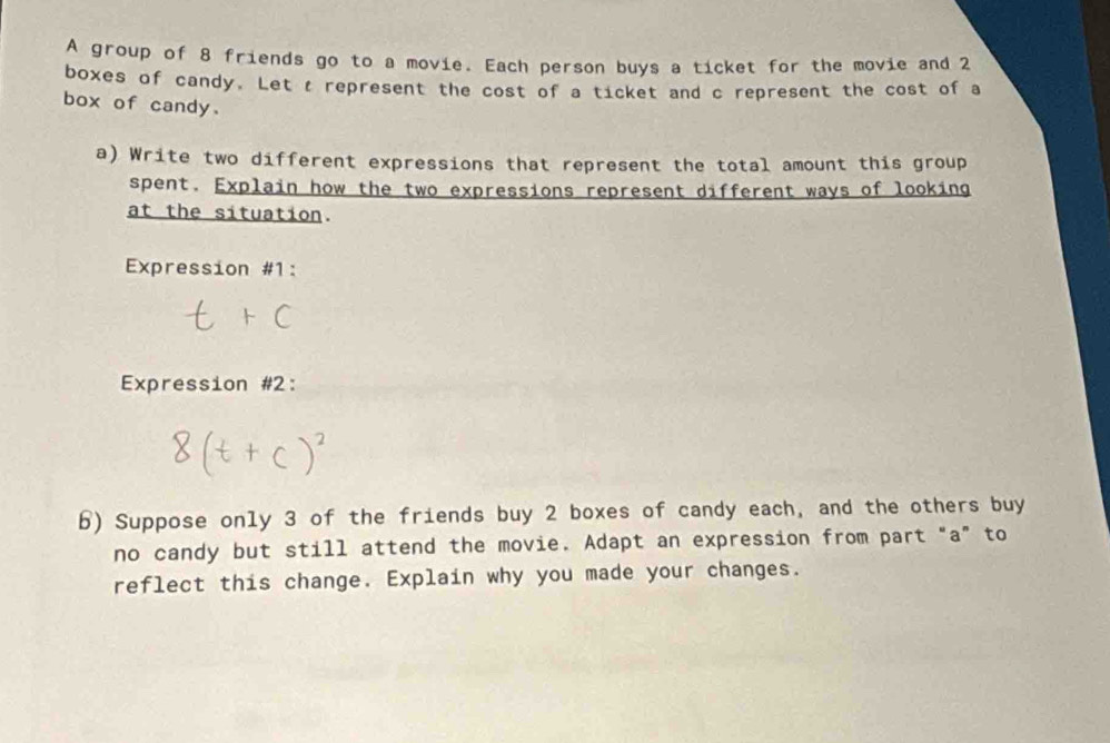 A group of 8 friends go to a movie. Each person buys a ticket for the movie and 2
boxes of candy. Let t represent the cost of a ticket and c represent the cost of a 
box of candy. 
a) Write two different expressions that represent the total amount this group 
spent. Explain how the two expressions represent different ways of looking 
at the situation. 
Expression #1: 
Expression #2: 
b) Suppose only 3 of the friends buy 2 boxes of candy each, and the others buy 
no candy but still attend the movie. Adapt an expression from part "a" to 
reflect this change. Explain why you made your changes.