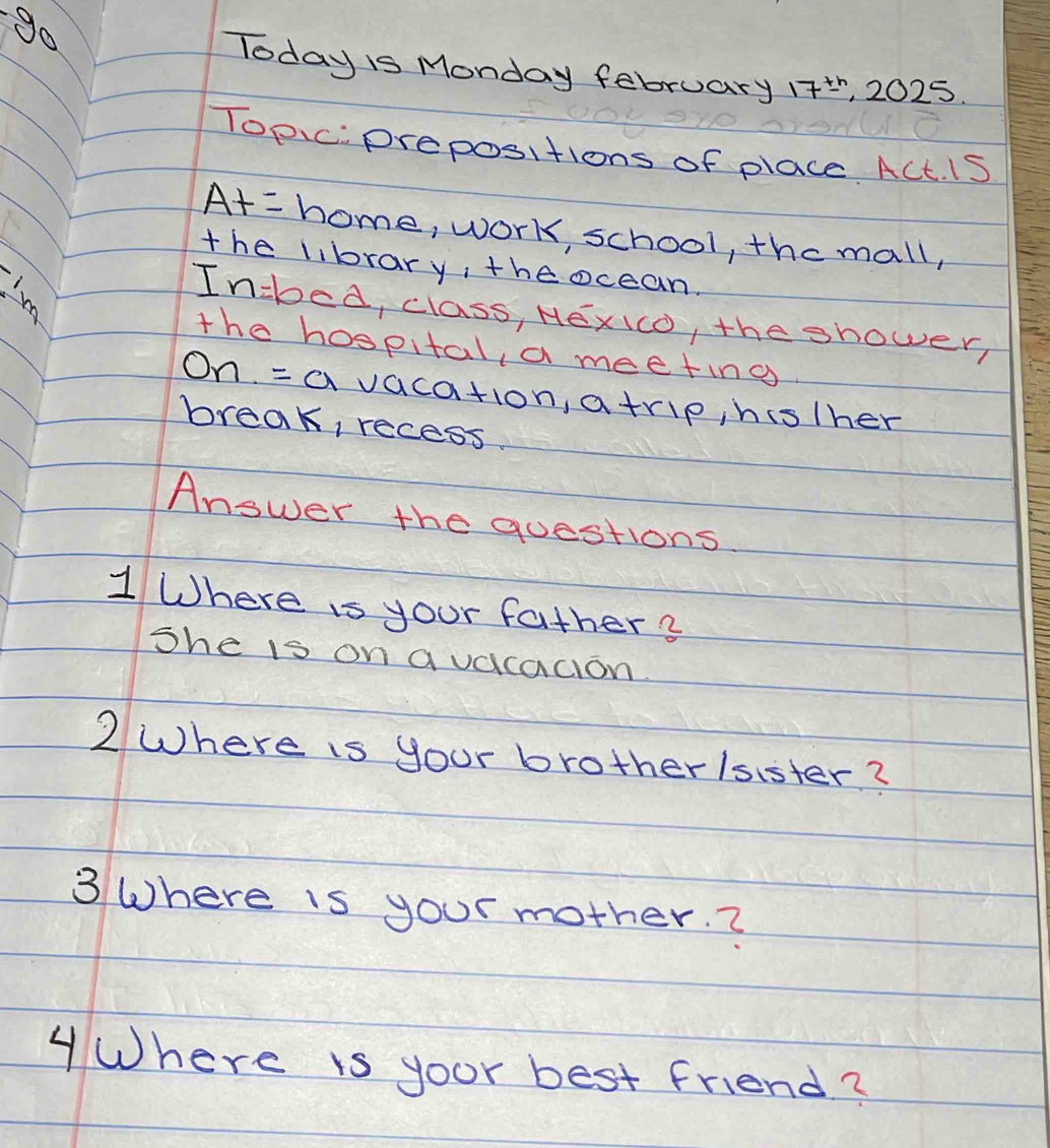 go 
Today is Monday february 17^(th) , 2025. 
Topic. prepositions of place ACt. iS 
A+= home, work, school, the mall, 
the library, theocean. 
In-bed, class, HexIo, the shower, 
the hospital, a meeting 
On =a vaca+io n atrip, histher 
break, recess. 
Answer the questions 
1 Where is your father ? 
She is on qvacacion. 
2 Where is your brotherlsister? 
3 Where is your mother. ? 
Where is yoor best friend?