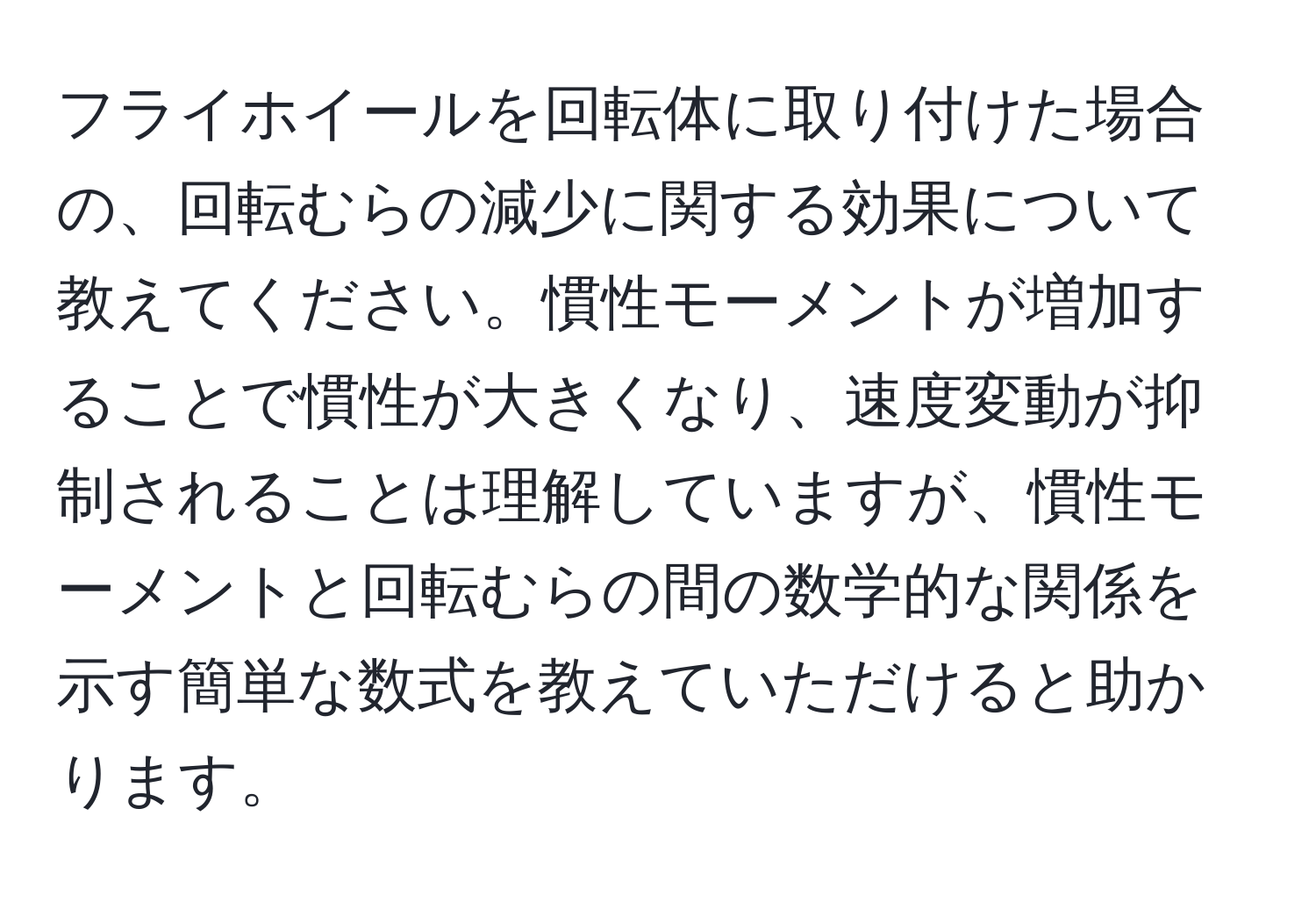 フライホイールを回転体に取り付けた場合の、回転むらの減少に関する効果について教えてください。慣性モーメントが増加することで慣性が大きくなり、速度変動が抑制されることは理解していますが、慣性モーメントと回転むらの間の数学的な関係を示す簡単な数式を教えていただけると助かります。