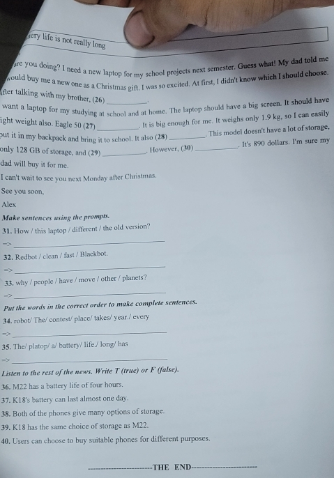 hery life is not really long 
are you doing? I need a new laptop for my school projects next semester. Guess what! My dad told me 
would buy me a new one as a Christmas gift. I was so excited. At first, I didn't know which I should choose 
After talking with my brother, (26) 
want a laptop for my studying at school and at home. The laptop should have a big screen. It should have 
ight weight also. Eagle 50 (27) _. It is big enough for me. It weighs only 1.9 kg, so I can easily 
put it in my backpack and bring it to school. It also (28)_ 
. This model doesn't have a lot of storage, 
only 128 GB of storage, and (29)_ 
. However, (30) _. It's 890 dollars. I'm sure my 
dad will buy it for me. 
I can't wait to see you next Monday after Christmas. 
See you soon, 
Alex 
Make sentences using the prompts. 
31. How / this laptop / different / the old version?
m_2
_ 
32. Redbot / clean / fast / Blackbot. 
=2 
_ 
33, why / people / have / move / other / planets? 
=2 
_ 
Put the words in the correct order to make complete sentences. 
34. robot/ The/ contest/ place/ takes/ year./ every 
m> 
_ 
35. The/ platop/ a/ battery/ life./ long/ has 
_ 
Listen to the rest of the news. Write T (true) or F (false). 
36. M22 has a battery life of four hours. 
37. K18's battery can last almost one day. 
38. Both of the phones give many options of storage. 
39. K18 has the same choice of storage as M22. 
40. Users can choose to buy suitable phones for different purposes. 
_THE END__