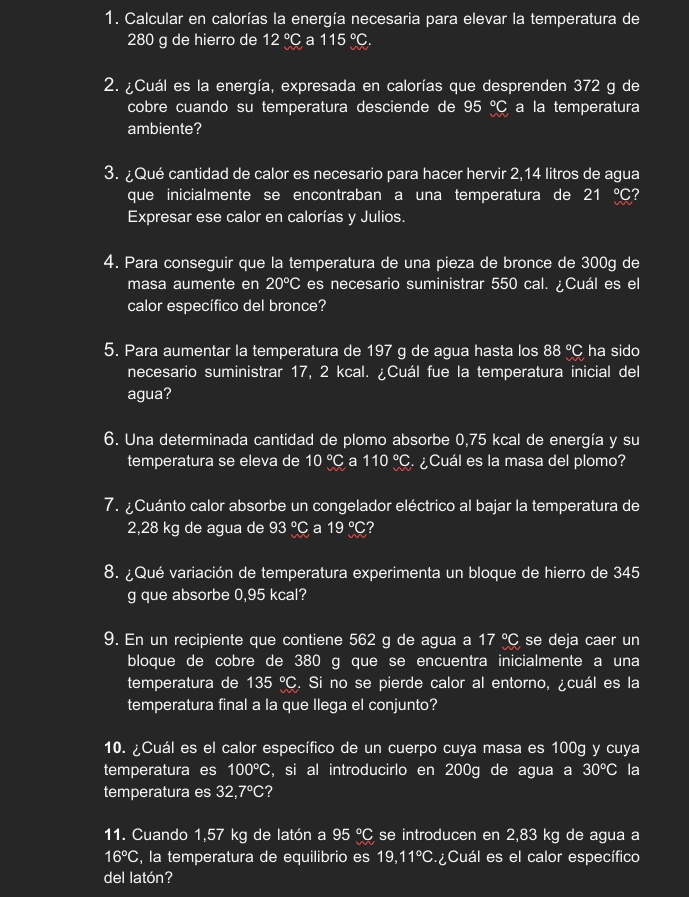 Calcular en calorías la energía necesaria para elevar la temperatura de
280 g de hierro de 12°C a 115°C
2. ¿Cuál es la energía, expresada en calorías que desprenden 372 g de
cobre cuando su temperatura desciende de 95°C a la temperatura
ambiente?
3. ¿Qué cantidad de calor es necesario para hacer hervir 2,14 litros de agua
que inicialmente se encontraban a una temperatura de 21 ℃?
Expresar ese calor en calorías y Julios.
4. Para conseguir que la temperatura de una pieza de bronce de 300g de
masa aumente en 20°C es necesario suministrar 550 cal. Cuál es el
calor específico del bronce?
5. Para aumentar la temperatura de 197 g de agua hasta los 88°C ha sido
necesario suministrar 17, 2 kcal. ¿Cuál fue la temperatura inicial del
agua?
6. Una determinada cantidad de plomo absorbe 0,75 kcal de energía y su
temperatura se eleva de 10°C a 110°C ¿Cuál es la masa del plomo?
7. ¿Cuánto calor absorbe un congelador eléctrico al bajar la temperatura de
2,28 kg de agua de 93°C a 19°C ?
8. ¿Qué variación de temperatura experimenta un bloque de hierro de 345
g que absorbe 0,95 kcal?
9. En un recipiente que contiene 562 g de agua a 17°C se deja caer un
bloque de cobre de 380 g que se encuentra inicialmente a una
temperatura de 135°C. Si no se pierde calor al entorno, ¿cuál es la
temperatura final a la que Ilega el conjunto?
10. ¿Cuál es el calor específico de un cuerpo cuya masa es 100g y cuya
temperatura es 100°C , si al introducirlo en 200g de agua a 30°C la
temperatura es 32,7°C 2
11. Cuando 1,57 kg de latón a 95°C se introducen en 2,83 kg de agua a
16°C , la temperatura de equilibrio es 19,11°C Cuál es el calor específico
del latón?