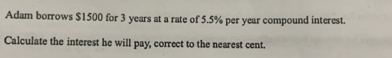 Adam borrows $1500 for 3 years at a rate of 5.5% per year compound interest. 
Calculate the interest he will pay, correct to the nearest cent.