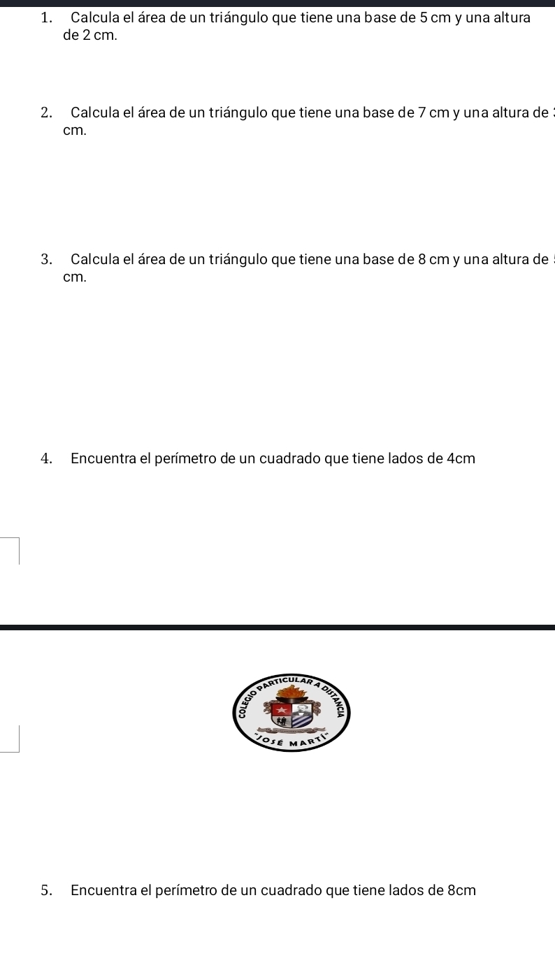 Calcula el área de un triángulo que tiene una base de 5 cm y una altura 
de 2 cm. 
2. Calcula el área de un triángulo que tiene una base de 7 cm y una altura de:
cm. 
3. Calcula el área de un triángulo que tiene una base de 8 cm y una altura de
cm. 
4. Encuentra el perímetro de un cuadrado que tiene lados de 4cm
5. Encuentra el perímetro de un cuadrado que tiene lados de 8cm