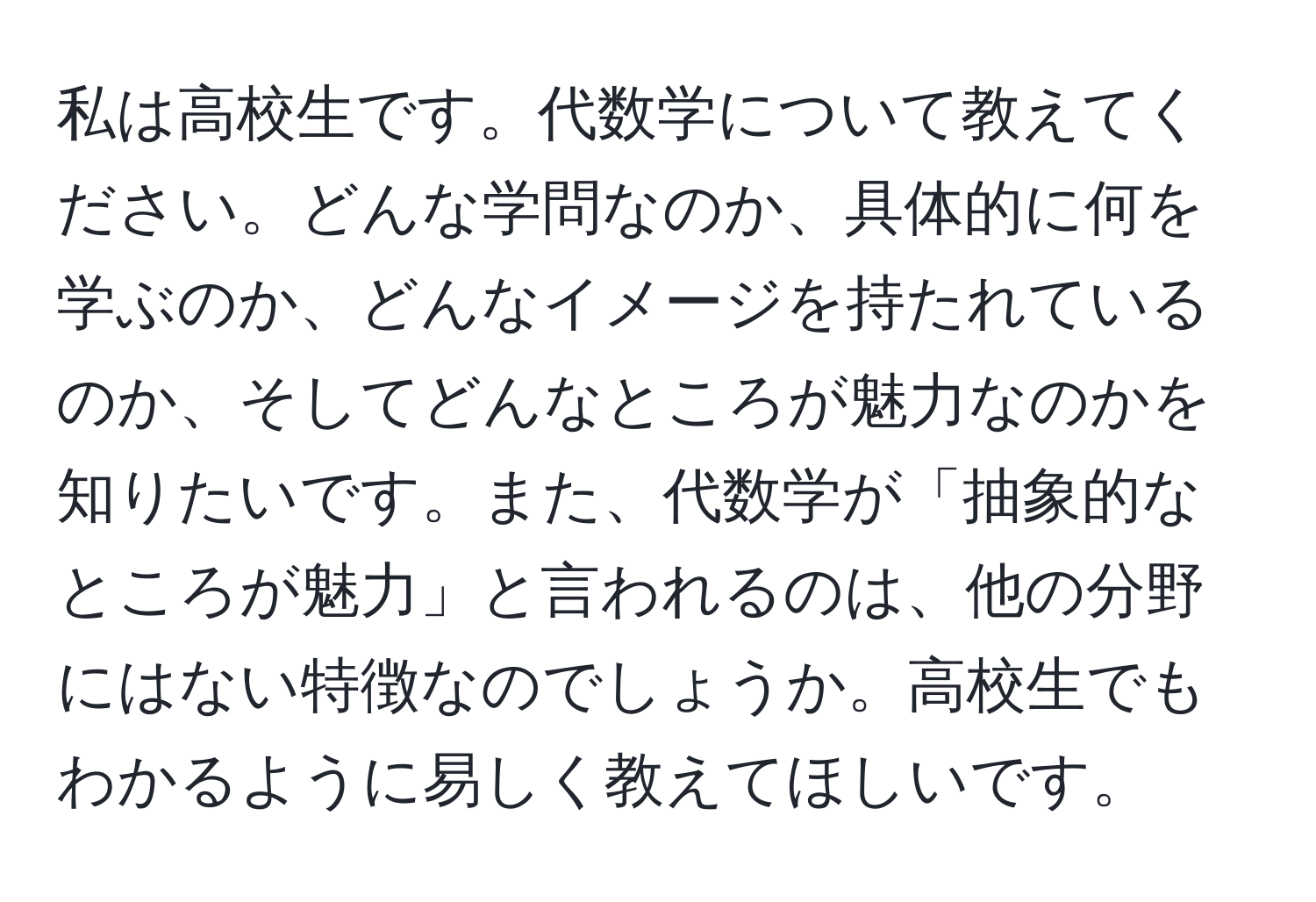 私は高校生です。代数学について教えてください。どんな学問なのか、具体的に何を学ぶのか、どんなイメージを持たれているのか、そしてどんなところが魅力なのかを知りたいです。また、代数学が「抽象的なところが魅力」と言われるのは、他の分野にはない特徴なのでしょうか。高校生でもわかるように易しく教えてほしいです。