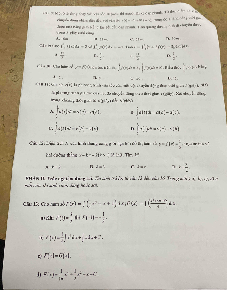 Một ô tô đang chạy với vận tốc 10 (m/s) thì người lái xe đạp phanh. Từ thời điểm đó, 6 t
chuyển động chậm dần đều với vận tốc v(t)=-2t+10( m/s) , trong đó  là khoảng thời gian
được tính bằng giây kể từ lúc bắt đầu đạp phanh. Tính quảng đường ô tô di chuyển được
trong 8 giây cuối cùng.
A. 16m. B. 55m C. 25m . D. 50m .
Câu 9: Cho ∈t _(-1)^2f(x)dx=2 và ∈t _(-1)^2g(x)dx=-1. Tính I=∈t _(-1)^2[x+2f(x)-3g(x)]d x .
[W__
A.  17/2 . B.  5/2 . C.  11/2 . D.  7/2 ·
Câu 10: Cho hàm số y=f(x) liên tục trên R , ∈tlimits _1^(3f(x)dx=2,∈tlimits _1^5f(x)dx=10. Biểu thức ∈tlimits _3^5f(x) dx bằng
A. 2 . B. 8 . C. 20 . D. 12 .
Câu 11: Giả sử v(t) là phương trình vận tốc của một vật chuyển động theo thời gian (gi ây), a(t)
là phương trình gia tốc của vật đó chuyển động theo thời gian # (giây). Xét chuyển động
trong khoảng thời gian từ c(gihat a) đến b(giay).
A. ∈tlimits a(t)dt=a(c)-a(b). B. ∈tlimits a(ta(t)dt=a(b)-a(c).
C. ∈t^sa(t)dt=v(b)-v(c). D. ∈t a(t)dt=v(c)-v(b).
Câu 12: Diện tích S của hình thang cong giới hạn bởi đồ thị hàm số y=f(x)= 1/x  , trục hoành và
hai đường thẳng x=1;x=k(k>1) là ln 3 . Tìm k ?
A. k=2 B. k=3 C. k=e D. k= 3/2 .
PHÀN II. Trắc nghiệm đúng sai. Thí sinh trả lời từ câu 13 đến câu 16. Trong mỗi ý a), b), c), d) ở
mỗi câu, thí sinh chọn đúng hoặc sai.
Câu 13: Cho hàm số F(x)=∈tlimits ( 1/4 x^3+x+1) d : x: ;G(x)=∈t ( (x^3+4x+4)/4 )dx.
a) Khi F(1)= 3/2  thì F(-1)=- 1/2 .
b) F(x)= 1/4 ∈t x^3dx+∈t xdx+C.
c) F(x)=G(x).
d) F(x)= 1/16 x^4+ 1/2 x^2+x+C.