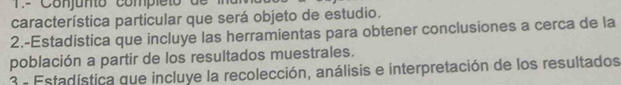 Conjunto completo de 
característica particular que será objeto de estudio. 
2.-Estadistica que incluye las herramientas para obtener conclusiones a cerca de la 
población a partir de los resultados muestrales. 
3 - Estadística que incluye la recolección, análisis e interpretación de los resultados