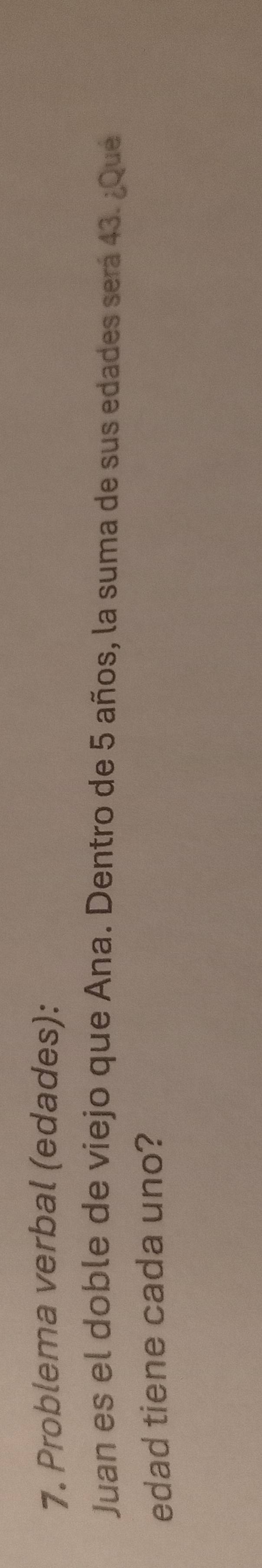 Problema verbal (edades): 
Juan es el doble de viejo que Ana. Dentro de 5 años, la suma de sus edades será 43. ¿Que 
edad tiene cada uno?
