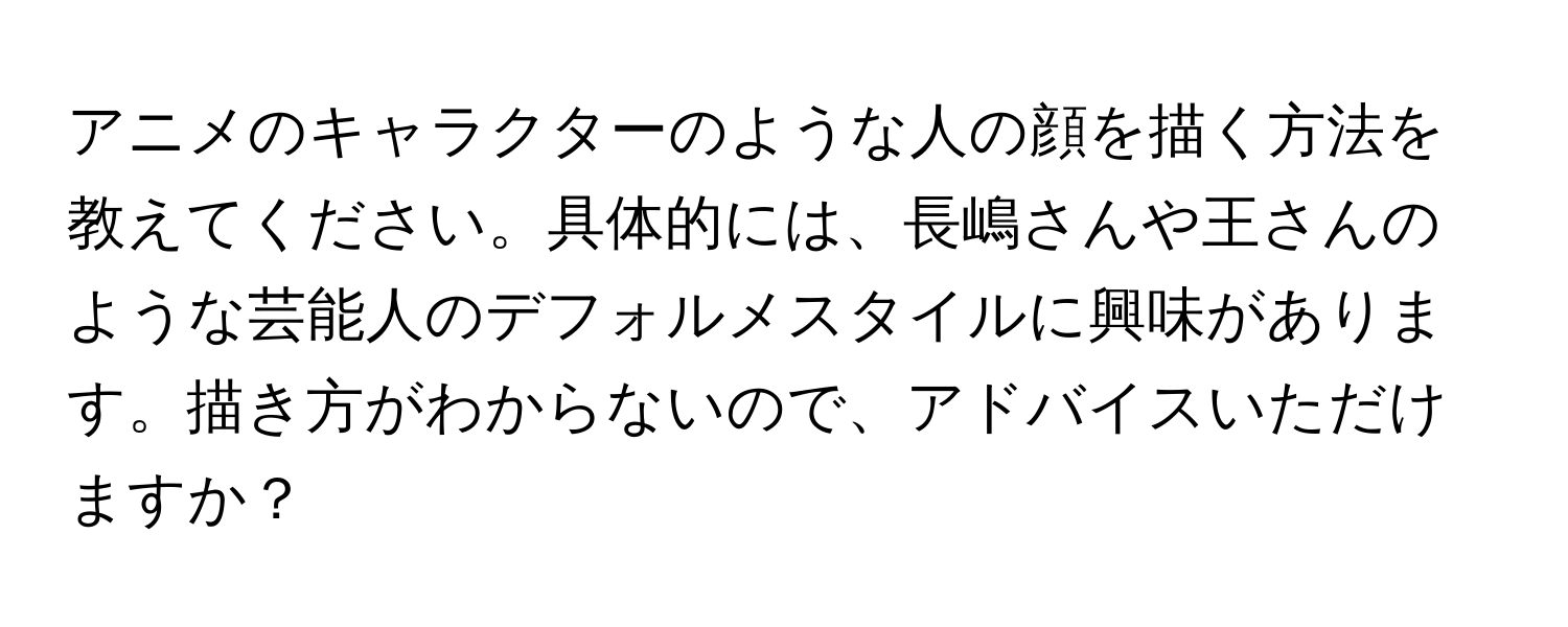 アニメのキャラクターのような人の顔を描く方法を教えてください。具体的には、長嶋さんや王さんのような芸能人のデフォルメスタイルに興味があります。描き方がわからないので、アドバイスいただけますか？