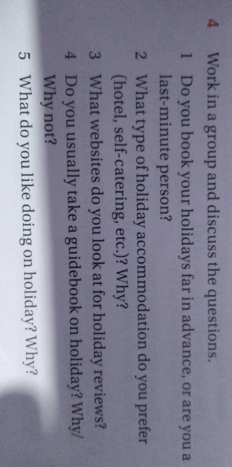 Work in a group and discuss the questions. 
1 Do you book your holidays far in advance, or are you a 
last-minute person? 
2 What type of holiday accommodation do you prefer 
(hotel, self-catering, etc.)? Why? 
3 What websites do you look at for holiday reviews? 
4 Do you usually take a guidebook on holiday? Why/ 
Why not? 
5 What do you like doing on holiday? Why?