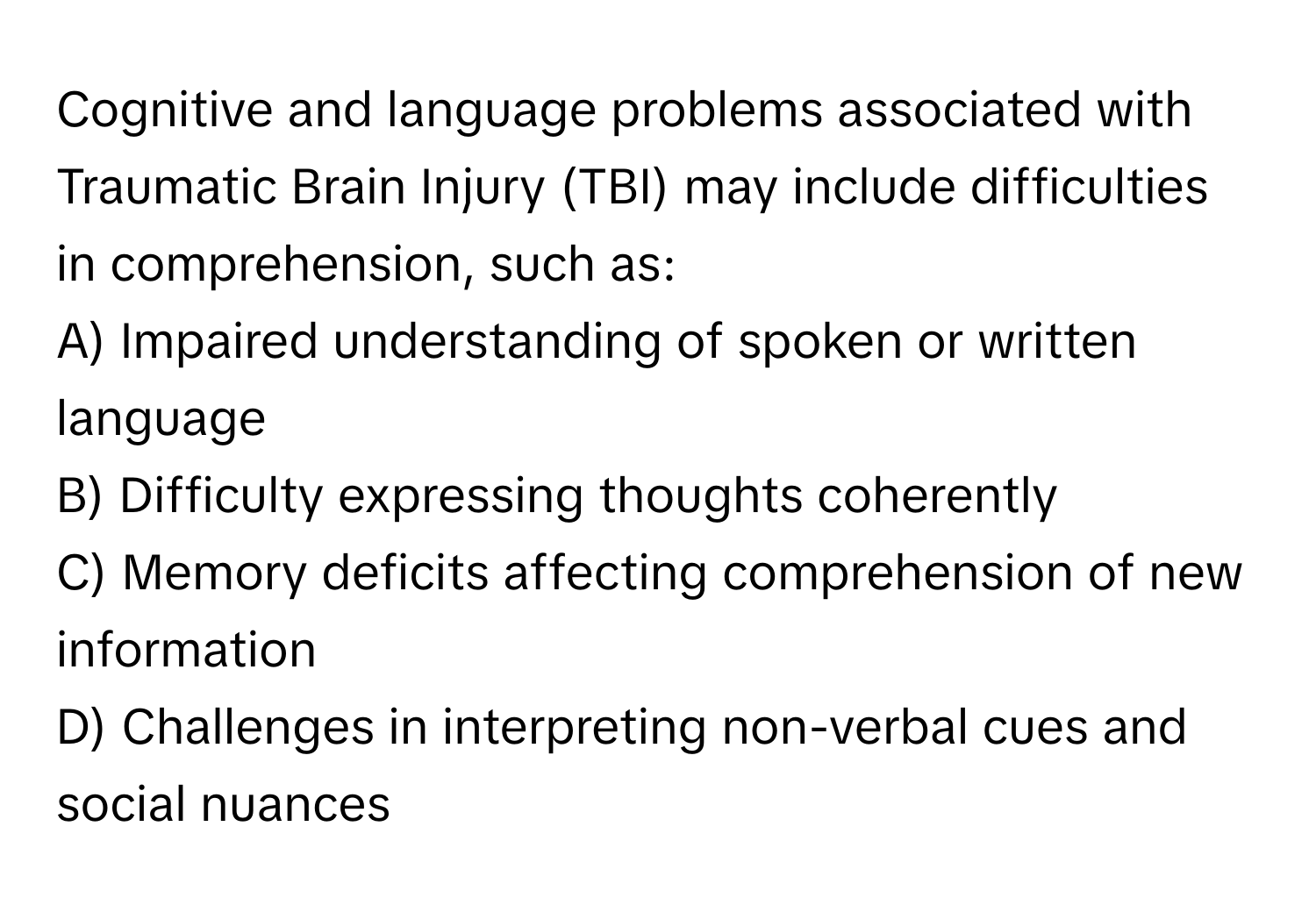 Cognitive and language problems associated with Traumatic Brain Injury (TBI) may include difficulties in comprehension, such as:

A) Impaired understanding of spoken or written language
B) Difficulty expressing thoughts coherently
C) Memory deficits affecting comprehension of new information
D) Challenges in interpreting non-verbal cues and social nuances