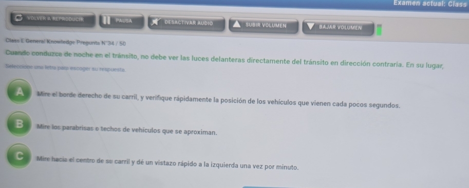 Examen actual: Class
VOLVER A REPRODUCIR PAUSA DESACTIVAR AUDIO SUBIR VOLUMEN BAJAR VOLUMEN
Class E General Knowledge Pregunta N°34 / 50
Cuando conduzca de noche en el tránsito, no debe ver las luces delanteras directamente del tránsito en dirección contraria. En su lugar,
Seleccione una letra para escoger su respuesta.
Mire el borde derecho de su carril, y verifique rápidamente la posición de los vehículos que vienen cada pocos segundos.
B Mire los parabrisas o techos de vehículos que se aproximan.
C Mire hacia el centro de su carril y dé un vistazo rápido a la izquierda una vez por minuto.