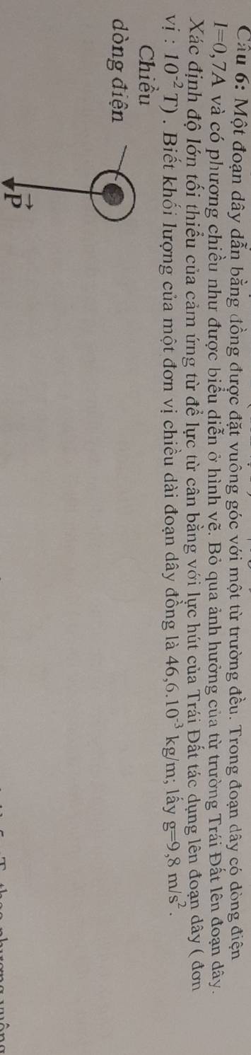 Một đoạn dây dẫn bằng đồng được đặt vuông góc với một từ trường đều. Trong đoạn dây có dòng điện
I=0. 2,7A và có phương chiều như được biểu diễn ở hình vẽ. Bỏ qua ảnh hưởng của từ trường Trái Đất lên đoạn dây. 
Xác định độ lớn tối thiểu của cảm ứng từ để lực từ cân bằng với lực hút của Trái Đất tác dụng lên đoạn dây ( đơn
vi:10^(-2)T). Biết khối lượng của một đơn vị chiều dài đoạn dây đồng là 46, 6.10^(-3)kg /m; lấy g=9,8m/s^2. 
Chiều 
dòng điện
overline r
P