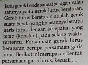 Jenis gerak benda sangat beragam salah 
satunya yaitu gerak lurus beraturan. 
Gerak lurus beraturan adalah gerak 
suatu benda yang lintasannya berupa 
garis lurus dengan kecepatan yang 
tetap (konstan) pada selang waktu 
tertentu. Persamaan gerak lurus 
beraturan berupa persamaan garis 
lurus. Berikut ini merupakan bentuk 
persamaan garis lurus, kecuali ....