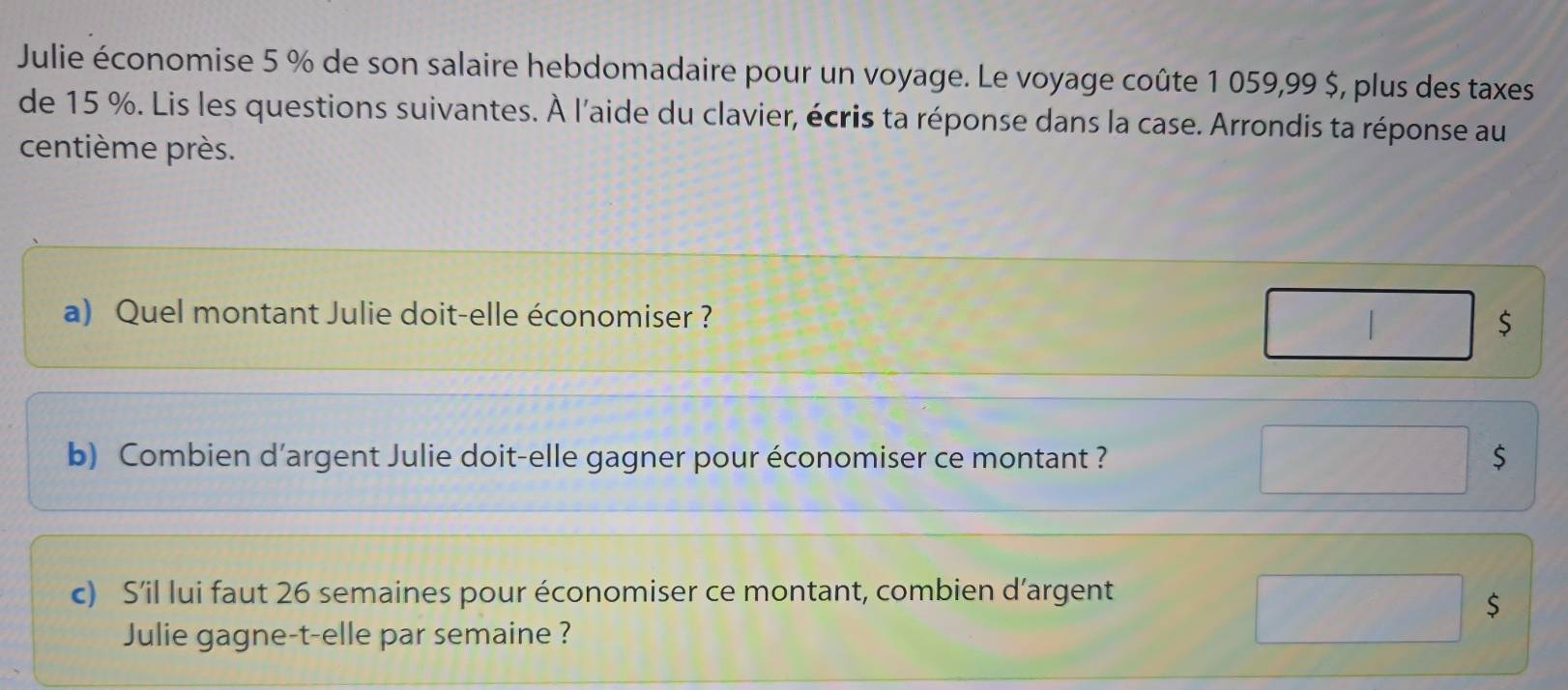 Julie économise 5 % de son salaire hebdomadaire pour un voyage. Le voyage coûte 1 059,99 $, plus des taxes 
de 15 %. Lis les questions suivantes. À l'aide du clavier, écris ta réponse dans la case. Arrondis ta réponse au 
centième près. 
a) Quel montant Julie doit-elle économiser ? $ 
b) Combien d’argent Julie doit-elle gagner pour économiser ce montant ? $
c) S’il lui faut 26 semaines pour économiser ce montant, combien d’argent 
$ 
Julie gagne-t-elle par semaine ?