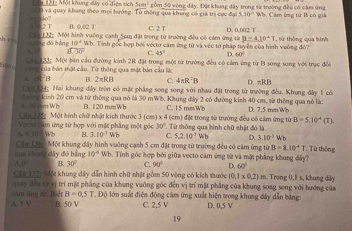 âu 131: Một khung dây có diện tích 5cm^2 gồm 50 vòng dây. Đặt khung dây trong từ trường đều có cảm ứng
từ B và quay khung theo mọi hướng. Từ thông qua khung có giá trị cực đại 5.10^(-3)Wb.  Cảm ứng từ B có giá
(ohào?
A. 0,2 T B. 0,02 T C. 2 T D. 0,002 T
Căm 132: Một hình vuông cạnh 5cm đặt trong từ trường đều có cảm ứng từ B=4.10^(-4)T từ thông qua hình
guāng dó bằng 10^(-6) Wb. Tính gốc hợp bởi véctơ cảm ứng từ và véc tơ pháp tuyến của hình vuông đó?
h cù C. 45°
A. 0? B. 30°
D. 60°
Cản 133: Một bán cầu đường kính 2R đặt trong một từ trường đều có cảm ứng từ B song song với trục đối
liện c xùng của bán mặt cầu. Từ thông qua mặt bán cầu là:
C.
A. π R^2B B. 2 τRB 4π R^2B D. πRB
Can 134: Hai khung dây tròn có mặt phẳng song song với nhau đặt trong từ trường đều. Khung dây 1 có
đường kính 20 cm và từ thông qua nó là 30 mWb. Khung dây 2 có đường kính 40 cm, từ thông qua nó là:
A. 60 mmWb B. 120 mmWb C. 15 mmWb D. 7,5 mmWb
Cản 135: Một hình chữ nhật kích thước 3 (cm) * 4 (cm) đặt trong từ trường đều có cảm ứng từ B=5.10^(-4)(T.
Vecto cảm ứng từ hợp với mặt phẳng một góc 30°. Từ thông qua hình chữ nhật đó là
A. 610 Wb B. 3.10^(-7)Wb C. 5,2.10^(-7) Wb D. 3.10^(-3)Wb
Câu 136:  Một khung dây hình vuông cạnh 5 cm đặt trong từ trường đều có cảm ứng từ B=8.10^(-4)T * Từ thông
qua khung dây đó bằng 10^(-6) Wb. Tính góc hợp bởi giữa vecto cảm ứng từ và mặt phẳng khung dây?
A. 0° B. 30° C. 90° D. 60°
Cân 137: Một khung dây dẫn hình chữ nhật gồm 50 vòng có kích thước (0,1* 0,2)m. Trong 0,1 s, khung dây
quay đều từ vị trí mặt phẳng của khung vuông góc đến vị trí mặt phẳng của khung song song với hướng của
cảm ứng từ. Biết B=0,5T T. Độ lớn suất điện động cảm ứng xuất hiện trong khung dây dẫn bằng:
A. 5 V B. 50 V C. 2,5 V D. 0,5 V
19