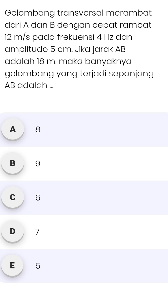 Gelombang transversal merambat
dari A dan B dengan cepat rambat
12 m/s pada frekuensi 4 Hz dan
amplitudo 5 cm. Jika jarak AB
adalah 18 m, maka banyaknya
gelombang yang terjadi sepanjang
AB adalah ...
A 8
B 9
c 6
D 7
E 5