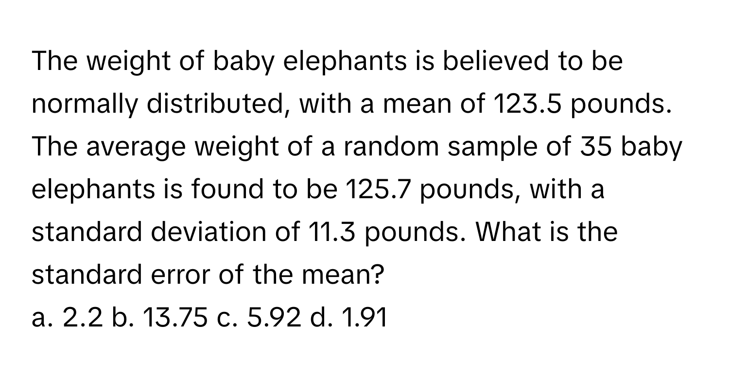 The weight of baby elephants is believed to be normally distributed, with a mean of 123.5 pounds. The average weight of a random sample of 35 baby elephants is found to be 125.7 pounds, with a standard deviation of 11.3 pounds. What is the standard error of the mean?
a. 2.2 b. 13.75 c. 5.92 d. 1.91