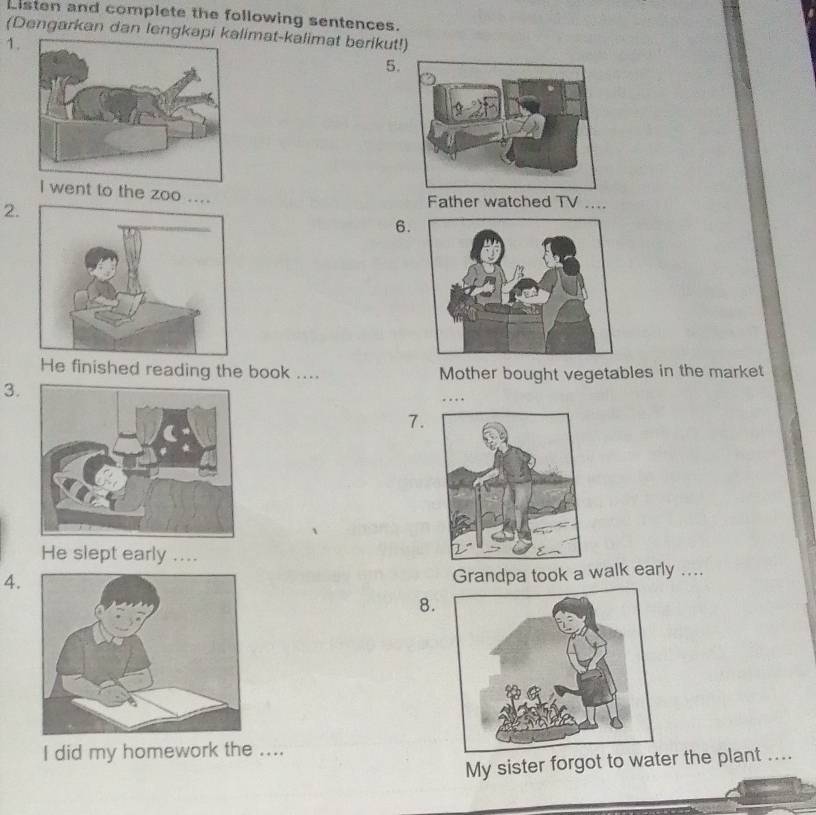 Listen and complete the following sentences. 
(Dengarkan dan lengklimat-kalimat berikut!) 
1. 
5. 
nt to the zoo .... 
2. 
Father watched TV .... 
6. 
He finished reading the book .... Mother bought vegetables in the market 
3. 
…… 
7. 
He slept early .... 
4. 
Grandpa took a walk early .... 
8. 
I did my homework the .... 
My sister forgot to water the plant ....