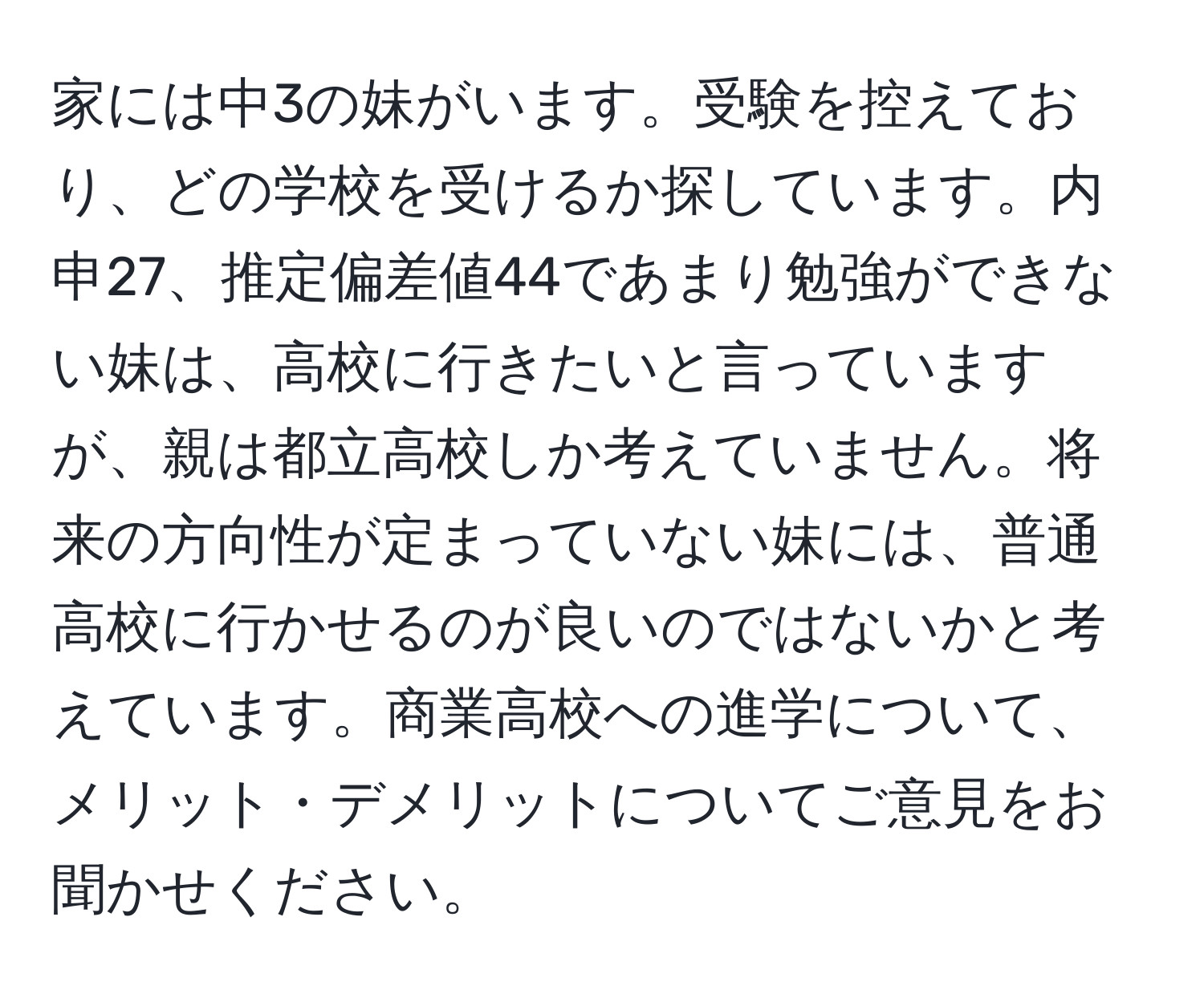 家には中3の妹がいます。受験を控えており、どの学校を受けるか探しています。内申27、推定偏差値44であまり勉強ができない妹は、高校に行きたいと言っていますが、親は都立高校しか考えていません。将来の方向性が定まっていない妹には、普通高校に行かせるのが良いのではないかと考えています。商業高校への進学について、メリット・デメリットについてご意見をお聞かせください。