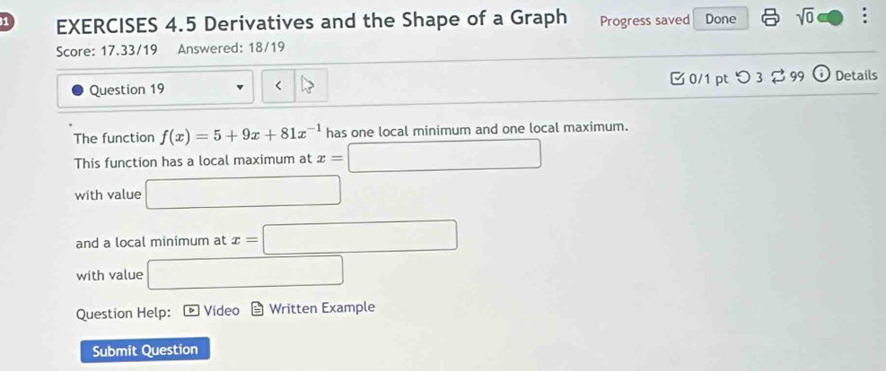 Derivatives and the Shape of a Graph Progress saved Done sqrt(0) . 
Score: 17.33/19 Answered: 18/19 
Question 19 0/1 pt つ 3 % 99 (i) Details 
The function f(x)=5+9x+81x^(-1) has one local minimum and one local maximum. 
This function has a local maximum at x=□
with value □ 
and a local minimum at x=□
with value □ 
Question Help: * Vídeo Written Example 
Submit Question