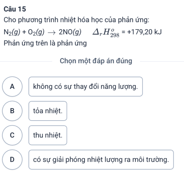 Cho phương trình nhiệt hóa học của phản ứng:
N_2(g)+O_2(g)to 2NO(g) △ _rH_(298)^o=+179,20kJ
Phản ứng trên là phản ứng
Chọn một đáp án đúng
A không có sự thay đổi năng lượng.
B tỏa nhiệt.
C thu nhiệt.
D có sự giải phóng nhiệt lượng ra môi trường.