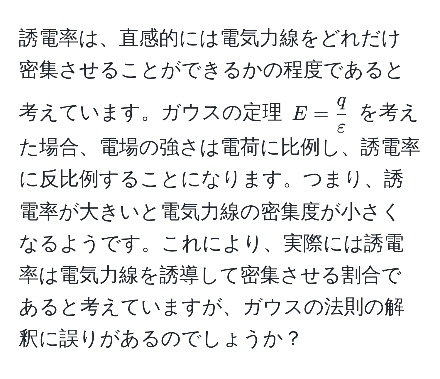 誘電率は、直感的には電気力線をどれだけ密集させることができるかの程度であると考えています。ガウスの定理 $E =  q/varepsilon $ を考えた場合、電場の強さは電荷に比例し、誘電率に反比例することになります。つまり、誘電率が大きいと電気力線の密集度が小さくなるようです。これにより、実際には誘電率は電気力線を誘導して密集させる割合であると考えていますが、ガウスの法則の解釈に誤りがあるのでしょうか？