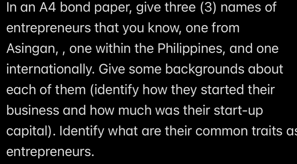 In an A4 bond paper, give three (3) names of 
entrepreneurs that you know, one from 
Asingan, , one within the Philippines, and one 
internationally. Give some backgrounds about 
each of them (identify how they started their 
business and how much was their start-up 
capital). Identify what are their common traits as 
entrepreneurs.