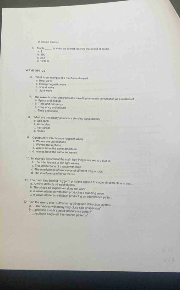 d. Sound swoosh
5. Mach _is when an aircraft reaches the speed of sound.
a. 1
b. 100
c. 343
d. 1234.8
WAVE OPTICS
6. What is an example of a mechanical wave?
a. Heat wave
b. Electromagnetic wave
c. Sound wave
d. Light wave
7. The wave function describes any travelling harmonic perturbation as a relation of
a. Space and altitude
b. Time and frequency
c. Frequency and altitude
d. Time and space
8. What are the steady points in a standing wave called?
a. Still spots
b. Antinodes
c. Inert areas
d. Nodes
9. Constructive interference happens when…
a. Waves are out of phase
b. Waves are in phase
c. Waves have the same amplitude
d. Waves have the same frequency
10. In Young's experiment the main light fringes we see are due to...
a. The interference of two light waves
b. The interference of a wave with itself
c. The interference of two waves of different frequencies
d. The interference of three waves
11. The main idea behind Huygen's principle applied to single-slit diffraction is that..
a. A wave deflects off solid objects
b. The single slit experiment does not work
c. A wave interferes with itself producing a standing wave
d. A wave interferes with itself producing an interference patter
12. Find the wrong one: "Diffraction gratings and diffraction crystals ..
a. ...are devices with many very close slits or spacings"
b. ..produce a wide spread interference pattern"
c. .replicate single-slit interference patterns"