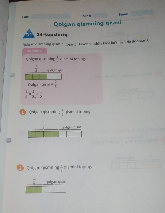 Ism: Sinf: Sana:
Qolgan qismning qismi
D1 14-topshiriq
Qolgan qismning qismini toping. Javobni oddiy kasr ko'rinishida ifodalang.
Namuna
Qolgan qismning  1/2  qismini toping.
 3/5  qolgan qism
Qolgan qism = 2/5 
 2/5 *  1/2 = 1/5 
1 Qolgan qismning  1/3  qismini toping.
2 Qolgan qismning  2/3  qismini toping.
 2/5  qolgan qism