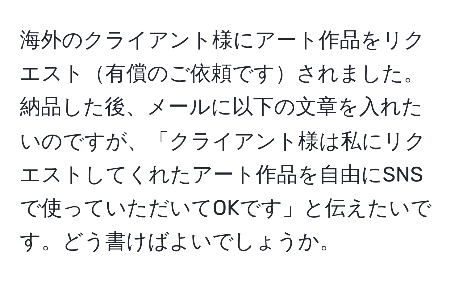 海外のクライアント様にアート作品をリクエスト有償のご依頼ですされました。納品した後、メールに以下の文章を入れたいのですが、「クライアント様は私にリクエストしてくれたアート作品を自由にSNSで使っていただいてOKです」と伝えたいです。どう書けばよいでしょうか。