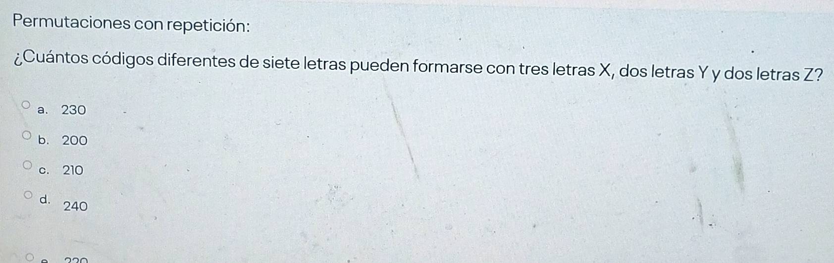 Permutaciones con repetición:
¿Cuántos códigos diferentes de siete letras pueden formarse con tres letras X, dos letras Y y dos letras Z?
a. 230
b. 200
c. 210
d. 240