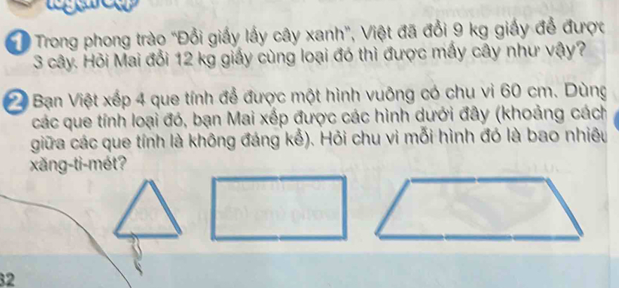 Trong phong trào "Đổi giấy lấy cây xanh", Việt đã đổi 9 kg giấy để được
3 cây. Hỏi Mai đổi 12 kg giấy cùng loại đó thì được mấy cây như vậy? 
Bạn Việt xếp 4 que tính để được một hình vuông có chu vi 60 cm. Dùng 
các que tính loại đó, bạn Mai xếp được các hình dưới đây (khoảng cách 
giữa các que tính là không đáng kể). Hỏi chu vi mỗi hình đó là bao nhiêu 
xǎng-ti-mét? 
32