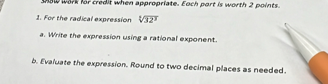 show work for credit when appropriate. Each part is worth 2 points. 
1. For the radical expression sqrt[5](32^3)
a. Write the expression using a rational exponent. 
b. Evaluate the expression. Round to two decimal places as needed.