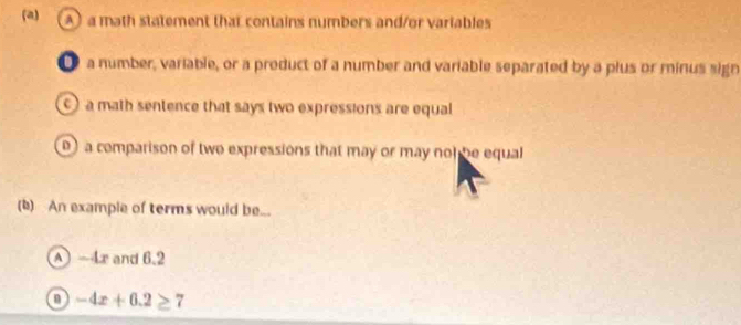 A a math statement that contains numbers and/or variables
● a number, variable, or a product of a number and variable separated by a plus or minus sign
) a math sentence that says two expressions are equal
) a comparison of two expressions that may or may not be equal
(b) An example of terms would be...
A -4r and 6.2
-4x+6.2≥ 7