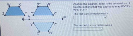 Analyze the diagram. What is the composition of
transformations that was applied to map WXYZ to
W'X''Y''Z'' ?
The first transformation was a
The second transformation was a