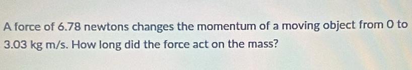 A force of 6.78 newtons changes the momentum of a moving object from 0 to
3.03 kg m/s. How long did the force act on the mass?