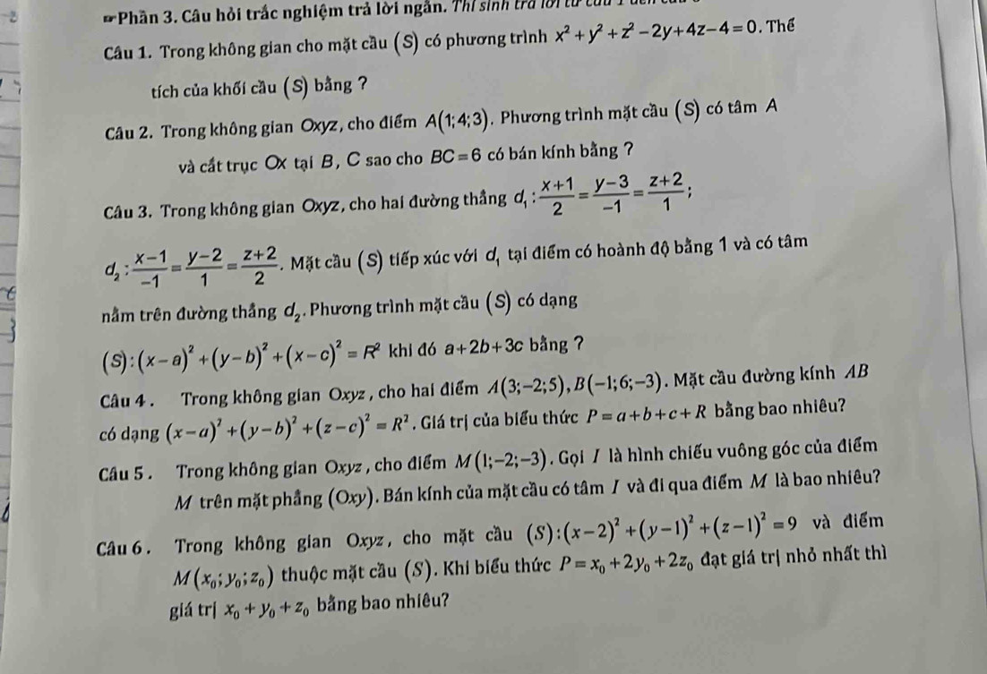 # Phần 3. Câu hỏi trắc nghiệm trả lời ngắn. Thỉ sinh tra lời từ từ
Câu 1. Trong không gian cho mặt cầu (S) có phương trình x^2+y^2+z^2-2y+4z-4=0. Thể
tích của khối cầu (S) bằng ?
Câu 2. Trong không gian Oxyz, cho điểm A(1;4;3). Phương trình mặt cầu (S) có tâm A
và cất trục Ox tại B, C sao cho BC=6 có bán kính bằng ?
Câu 3. Trong không gian Oxyz, cho hai đường thắng d_1: (x+1)/2 = (y-3)/-1 = (z+2)/1 ;
d_2: (x-1)/-1 = (y-2)/1 = (z+2)/2 .  Mặt cầu (S) tiếp xúc với ơ, tại điểm có hoành độ bằng 1 và có tâm
nằm trên đường thầng d_2. Phương trình mặt cầu (S) có dạng
(s): (x-a)^2+(y-b)^2+(x-c)^2=R^2 khi đó a+2b+3c bằng ?
Câu 4 . Trong không gian Oxyz , cho hai điểm A(3;-2;5),B(-1;6;-3). Mặt cầu đường kính AB
có dạng (x-a)^2+(y-b)^2+(z-c)^2=R^2. Giá trị của biểu thức P=a+b+c+R bằng bao nhiêu?
Câu 5 . Trong không gian Oxyz , cho điểm M(1;-2;-3).  Gọi / là hình chiếu vuông góc của điểm
Mộ trên mặt phầng (Oxy) Bán kính của mặt cầu có tâm / và đi qua điểm M là bao nhiều? 1
Câu 6. Trong không gian Oxyz , cho mặt cầu (S): (x-2)^2+(y-1)^2+(z-1)^2=9 và điểm
M(x_0;y_0;z_0) thuộc mặt cầu (S). Khi biểu thức P=x_0+2y_0+2z_0 đạt giá trị nhỏ nhất thì
giá trị x_0+y_0+z_0 bằng bao nhiêu?