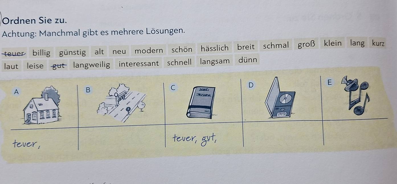 Ordnen Sie zu.
Achtung: Manchmal gibt es mehrere Lösungen.
teuer billig günstig alt neu modern schön hässlich breit schmal groß klein lang kurz
laut leise gut langweilig interessant schnell langsam dünn
E
A
C
BNe E1
D