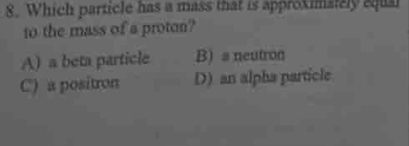 Which particle has a mass that is approximately equal
to the mass of a proton?
A) a beta particle B) a neutron
C) a positron D) an alpha particle