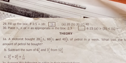 INSWer SHeet
29. Fill up the box: if 3:5=18 (a) 20 (b) 30 (c) 40
30. Place , or = as appropriate in the box: 2:3 6:15(a)>(b)
THEORY
1a. A motorist bought 20 7/10 L, 60 1/2 L hand 40 5/8 L of petrol in a week. What was the t
amount of petrol he bought?
b. Subtract the sum of 6 1/3  and 3 1/2  from 12 5/8 
C. 3 3/4 +2 1/5 + 2/10 