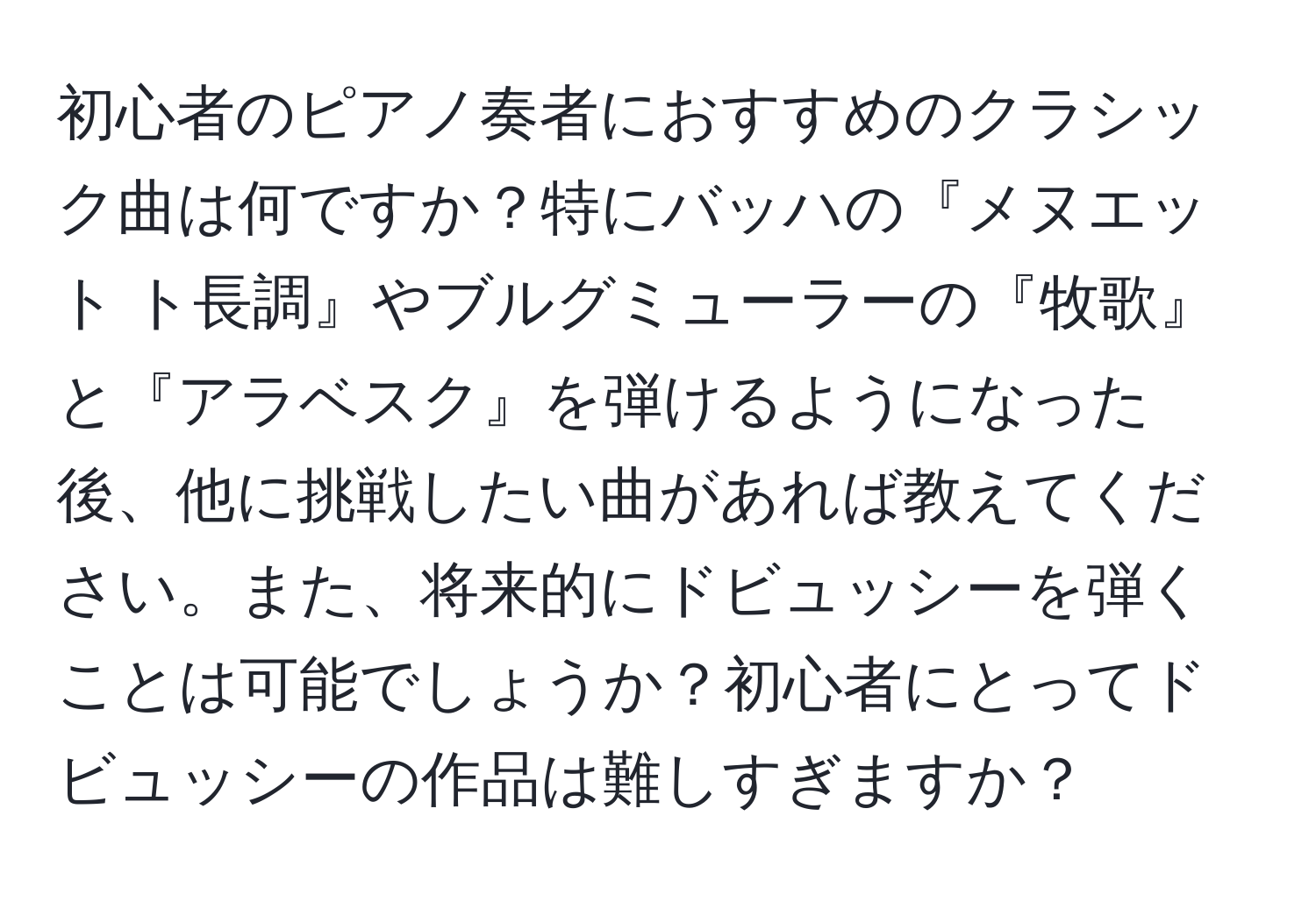 初心者のピアノ奏者におすすめのクラシック曲は何ですか？特にバッハの『メヌエット ト長調』やブルグミューラーの『牧歌』と『アラベスク』を弾けるようになった後、他に挑戦したい曲があれば教えてください。また、将来的にドビュッシーを弾くことは可能でしょうか？初心者にとってドビュッシーの作品は難しすぎますか？