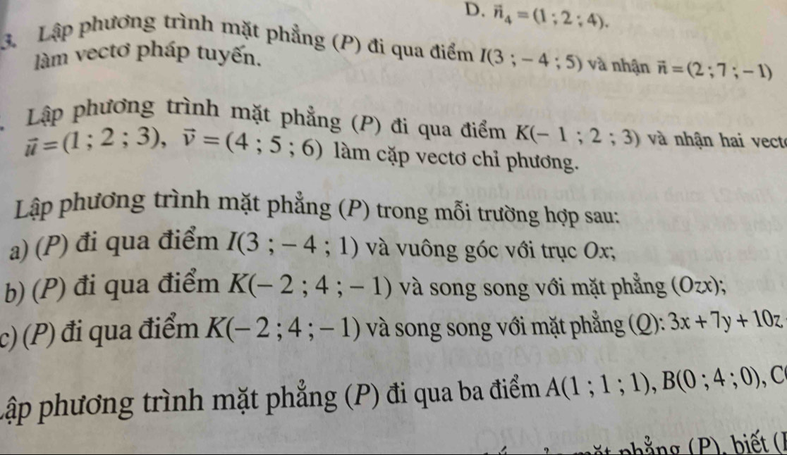 D. vector n_4=(1;2;4). 
3. Lập phương trình mặt phẳng (P) đi qua điểm I(3;-4;5) và nhận vector n=(2;7;-1)
làm vectơ pháp tuyến.
Lập phương trình mặt phẳng (P) đi qua điểm K(-1;2;3) và nhận hai vect
vector u=(1;2;3), vector v=(4;5;6) làm cặp vectơ chỉ phương.
Lập phương trình mặt phẳng (P) trong mỗi trường hợp sau:
a) (P) đi qua điểm I(3;-4;1) và vuông góc với trục Ox,
b) (P) đi qua điểm K(-2;4;-1) và song song với mặt phẳng (Ozx);
c) (P) đi qua điểm K(-2;4;-1) và song song với mặt phẳng (Q): 3x+7y+10z
Lập phương trình mặt phẳng (P) đi qua ba điểm A(1;1;1), B(0;4;0), ,C