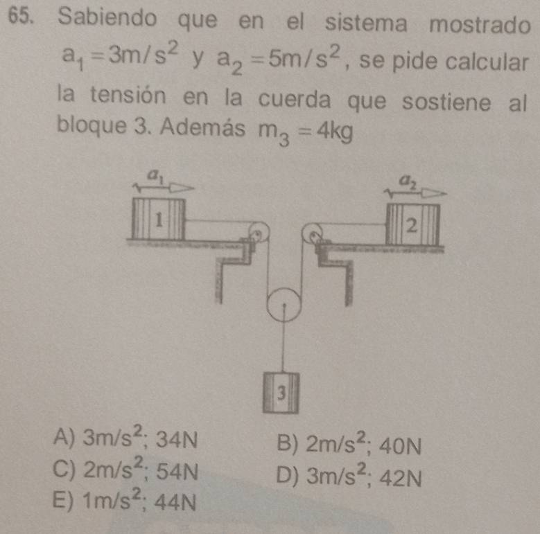 Sabiendo que en el sistema mostrado
a_1=3m/s^2 □° y a_2=5m/s^2 , se pide calcular
la tensión en la cuerda que sostiene al
bloque 3. Además m_3=4kg
A) 3m/s^2;34N 2m/s^2;40N
B)
C) 2m/s^2;54N 3m/s^2;42N
D)
E) 1m/s^2 : 44N L∠