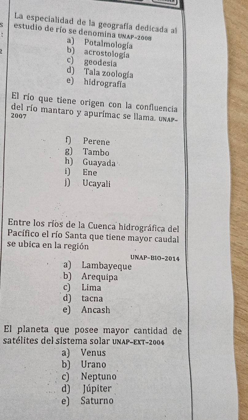 La especialidad de la geografía dedicada al
estudio de río se denomina UNAP-2008
. a) Potalmología
2
b) acrostología
c) geodesia
d) Tala zoología
e) hidrografía
El río que tiene origen con la confluencia
del río mantaro y apurímac se llama. unAp-
2007
f) Perene
g) Tambo
h) Guayada
i) Ene
j) Ucayali
Entre los ríos de la Cuenca hidrográfica del
Pacífico el río Santa que tiene mayor caudal
se ubica en la región
UNAP-BIO-2014
a) Lambayeque
b) Arequipa
c) Lima
d) tacna
e) Ancash
El planeta que posee mayor cantidad de
satélites del sistema solar UNAP-ExT-2004
a) Venus
b) Urano
c) Neptuno
d) Júpiter
e) Saturno